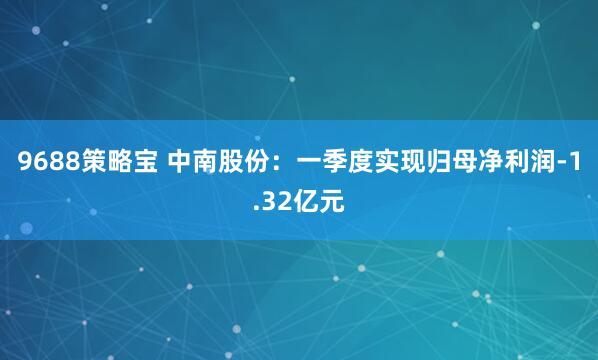 9688策略宝 中南股份：一季度实现归母净利润-1.32亿元