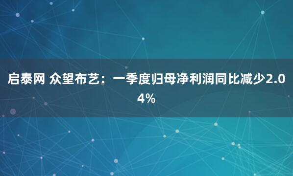 启泰网 众望布艺：一季度归母净利润同比减少2.04%