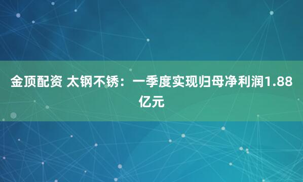 金顶配资 太钢不锈：一季度实现归母净利润1.88亿元
