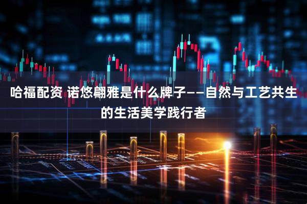 哈福配资 诺悠翩雅是什么牌子——自然与工艺共生的生活美学践行者