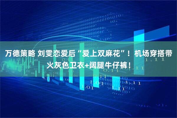 万德策略 刘雯恋爱后“爱上双麻花”！机场穿搭带火灰色卫衣+阔腿牛仔裤！