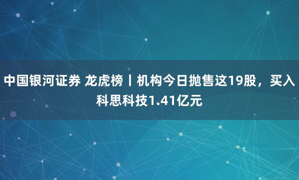 中国银河证券 龙虎榜丨机构今日抛售这19股，买入科思科技1.41亿元