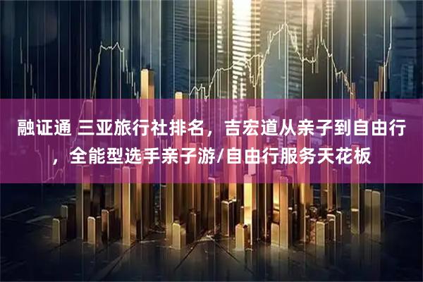 融证通 三亚旅行社排名，吉宏道从亲子到自由行，全能型选手亲子游/自由行服务天花板