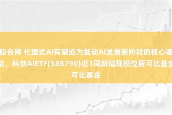 股合网 代理式AI有望成为推动AI发展新阶段的核心驱动，科创AIETF(588790)近1周新增规模位居可比基金