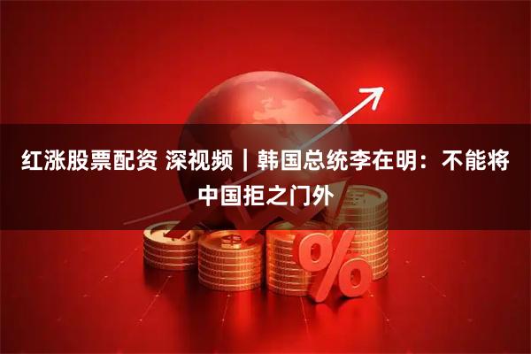 红涨股票配资 深视频｜韩国总统李在明：不能将中国拒之门外