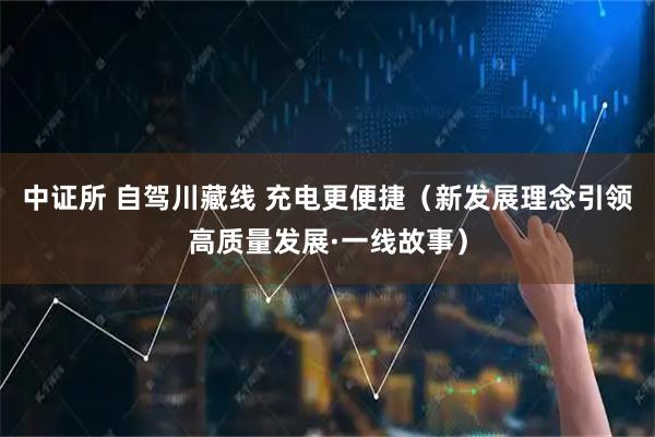 中证所 自驾川藏线 充电更便捷（新发展理念引领高质量发展·一线故事）