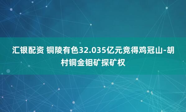 汇银配资 铜陵有色32.035亿元竞得鸡冠山-胡村铜金钼矿探矿权