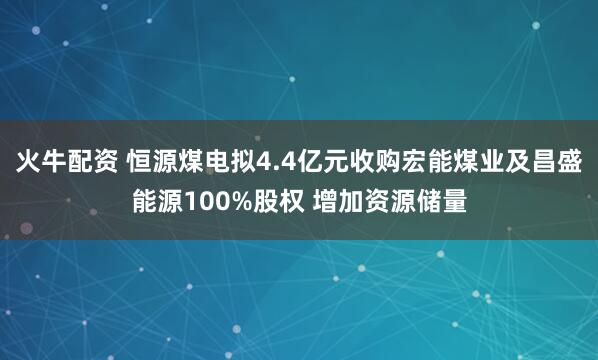 火牛配资 恒源煤电拟4.4亿元收购宏能煤业及昌盛能源100%股权 增加资源储量