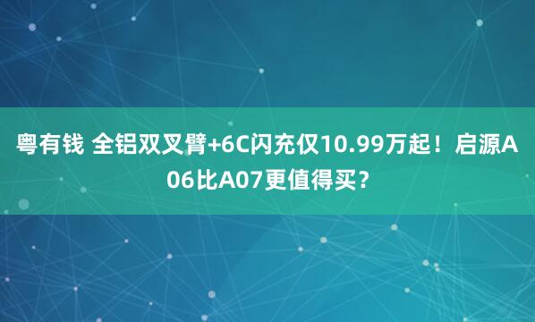粤有钱 全铝双叉臂+6C闪充仅10.99万起！启源A06比A07更值得买？