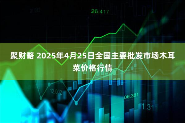 聚财略 2025年4月25日全国主要批发市场木耳菜价格行情