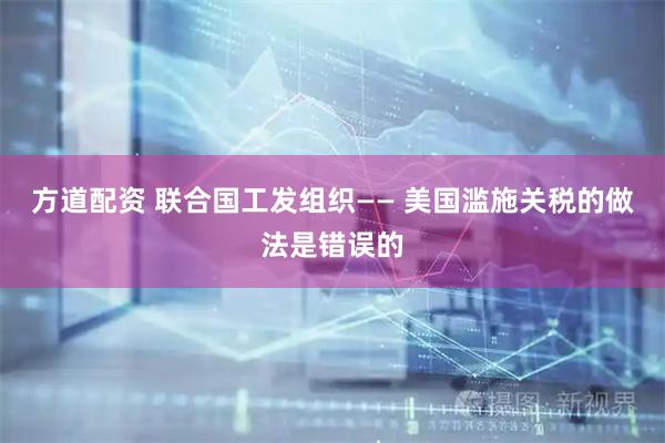 方道配资 联合国工发组织—— 美国滥施关税的做法是错误的