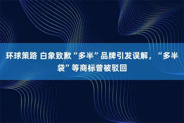 环球策路 白象致歉“多半”品牌引发误解，“多半袋”等商标曾被驳回
