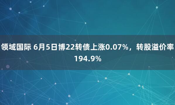 领域国际 6月5日博22转债上涨0.07%，转股溢价率194.9%