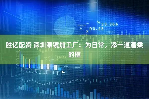 胜亿配资 深圳眼镜加工厂：为日常，添一道温柔的框